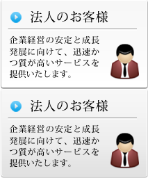 法人のお客様 企業経営の安定と成長発展に向けて、迅速かつ質が高いサービスを提供いたします。