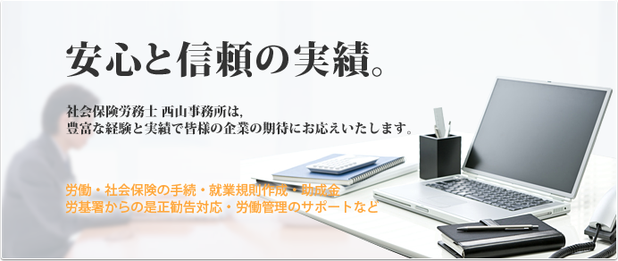 安心と信頼の実績。 社会保険労務士 西山事務所は,豊富な経験と実績で皆様の企業の期待にお応えいたします。 労働・社会保険の手続・就業規則作成・助成金労基署からの是正勧告対応・労働管理のサポートなど